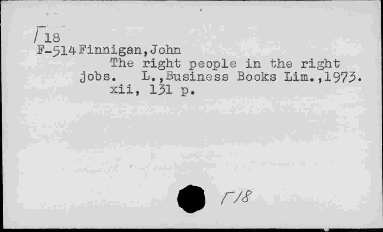 ﻿/ 18
F-514 Finnigan, J ohn
The right people in the right jobs.	L.,Business Books Lim. ,197.5.
xii, 131 p.
